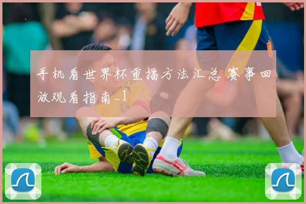 手机看世界杯重播方法汇总 赛事回放观看指南_1