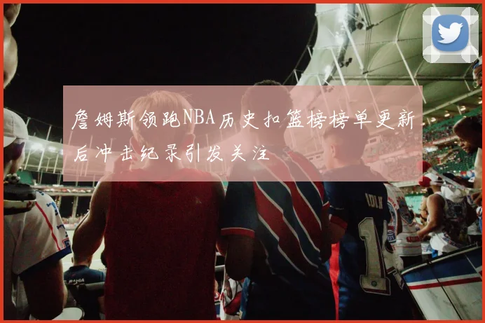 詹姆斯领跑NBA历史扣篮榜榜单更新后冲击纪录引发关注