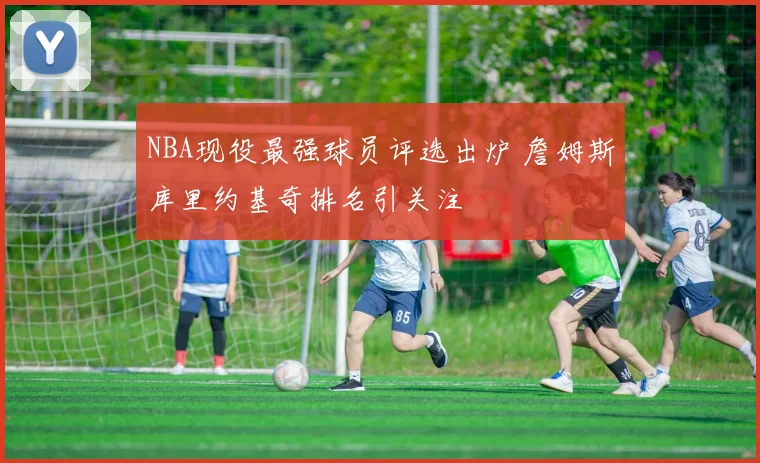 NBA现役最强球员评选出炉 詹姆斯库里约基奇排名引关注