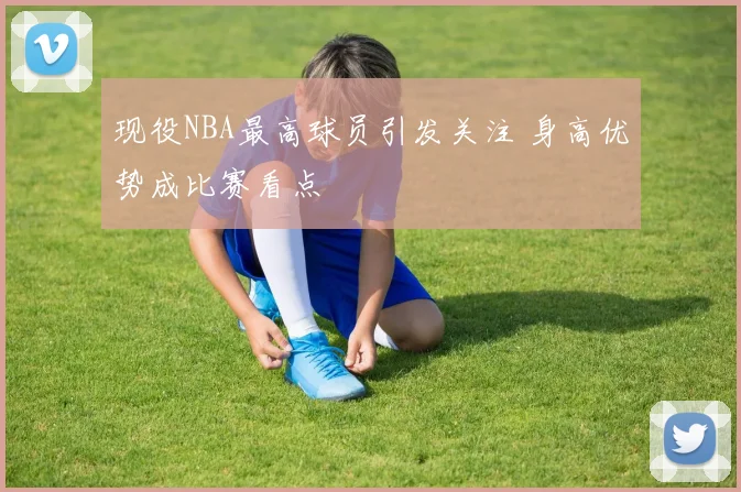 现役NBA最高球员引发关注 身高优势成比赛看点