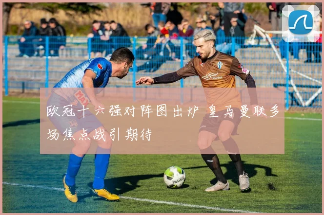 欧冠十六强对阵图出炉 皇马曼联多场焦点战引期待
