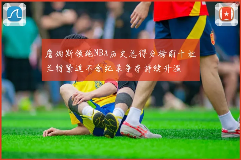 詹姆斯领跑NBA历史总得分榜前十杜兰特紧追不舍纪录争夺持续升温