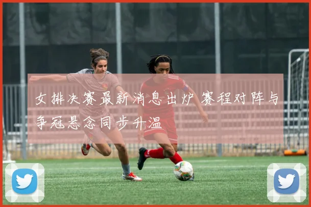 女排决赛最新消息出炉 赛程对阵与争冠悬念同步升温