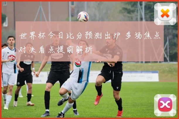 世界杯今日比分预测出炉 多场焦点对决看点提前解析