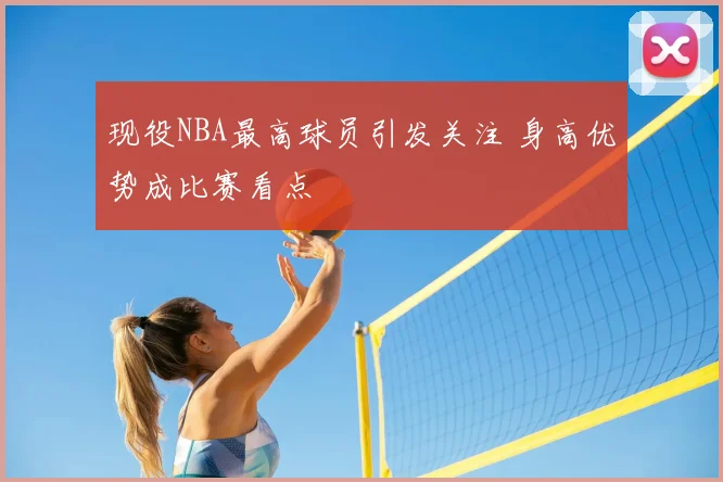 现役NBA最高球员引发关注 身高优势成比赛看点