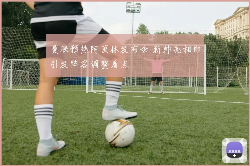 曼联预热阿莫林发布会 新帅亮相即引发阵容调整看点