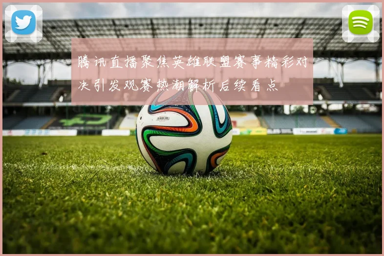 腾讯直播聚焦英雄联盟赛事精彩对决引发观赛热潮解析后续看点