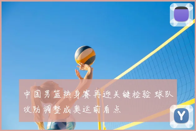 中国男篮热身赛再迎关键检验 球队攻防调整成奥运前看点