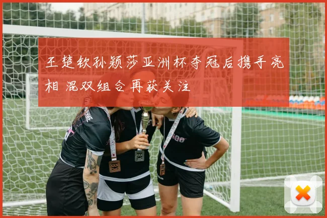 王楚钦孙颖莎亚洲杯夺冠后携手亮相 混双组合再获关注