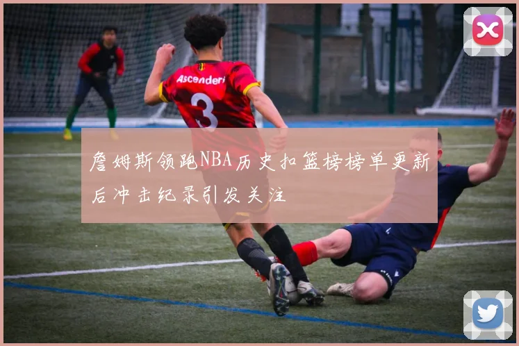 詹姆斯领跑NBA历史扣篮榜榜单更新后冲击纪录引发关注