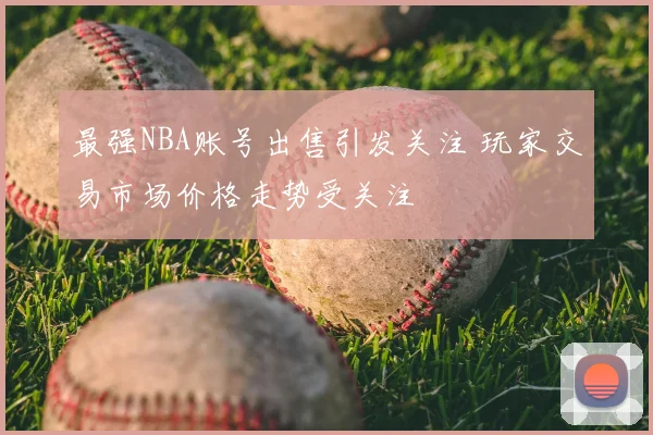 最强NBA账号出售引发关注 玩家交易市场价格走势受关注