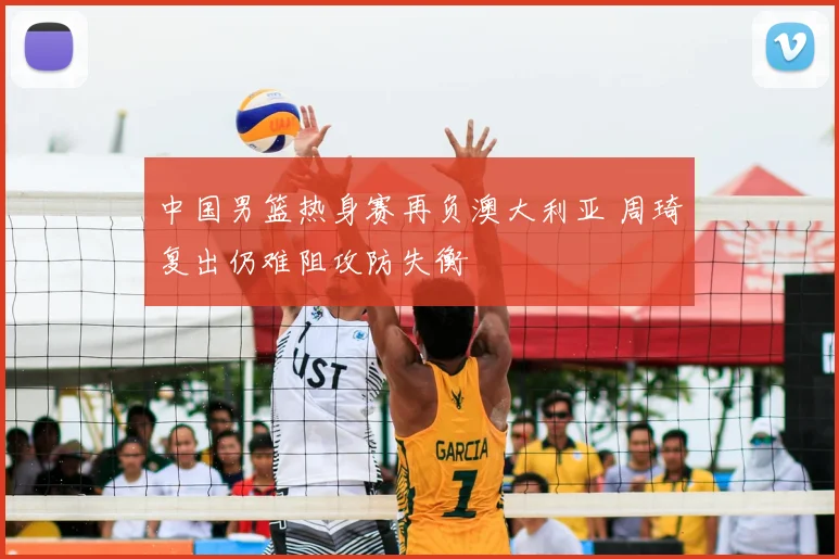 中国男篮热身赛再负澳大利亚 周琦复出仍难阻攻防失衡