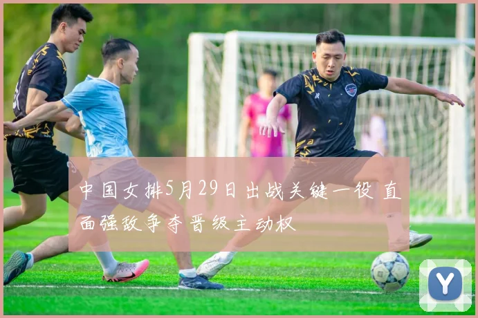 中国女排5月29日出战关键一役 直面强敌争夺晋级主动权