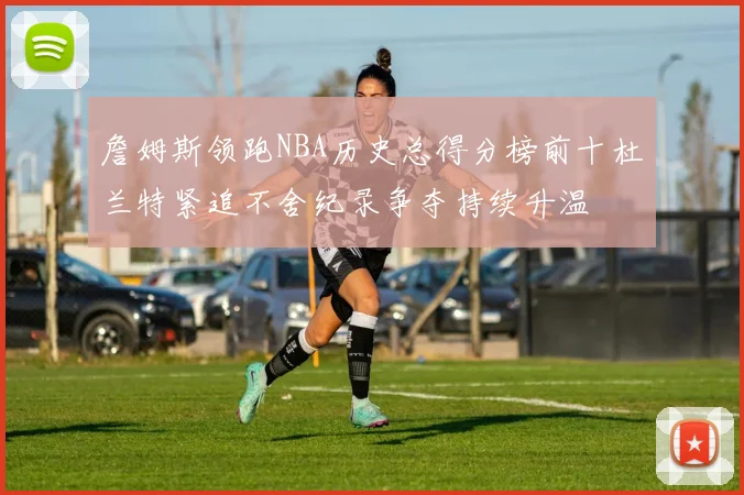 詹姆斯领跑NBA历史总得分榜前十杜兰特紧追不舍纪录争夺持续升温