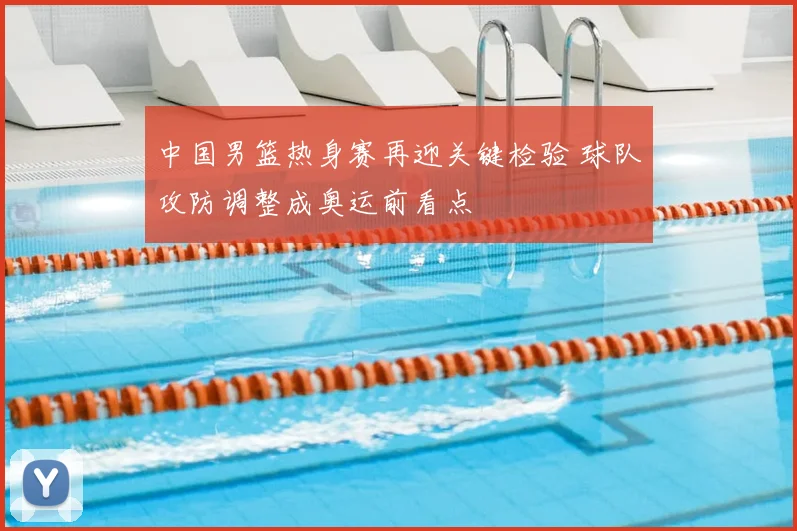中国男篮热身赛再迎关键检验 球队攻防调整成奥运前看点