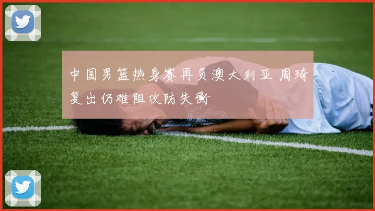 中国男篮热身赛再负澳大利亚 周琦复出仍难阻攻防失衡